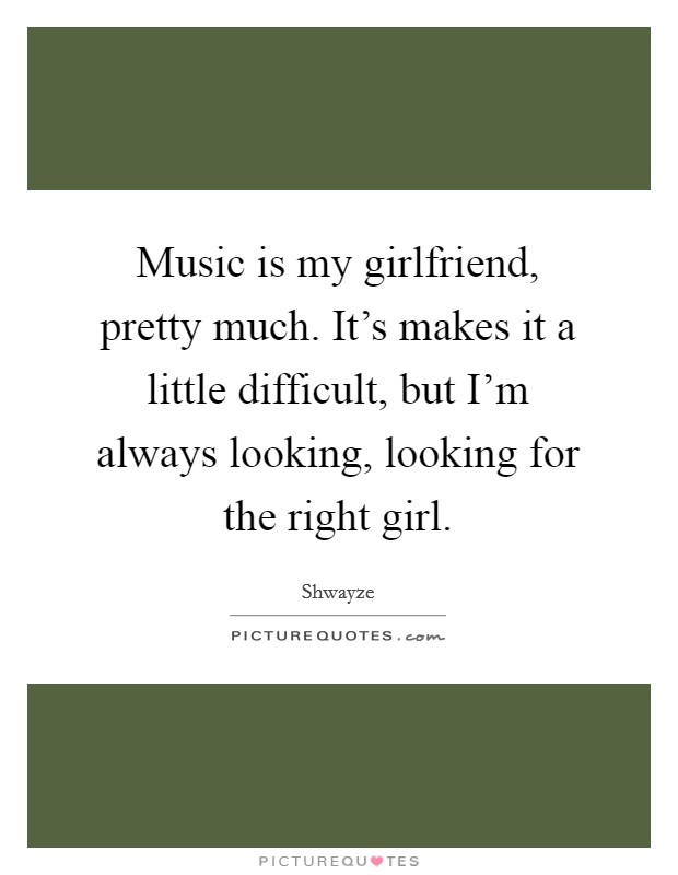 Music is my girlfriend, pretty much. It's makes it a little difficult, but I'm always looking, looking for the right girl. Picture Quote #1