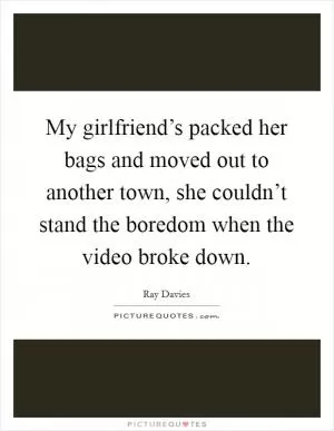 My girlfriend’s packed her bags and moved out to another town, she couldn’t stand the boredom when the video broke down Picture Quote #1