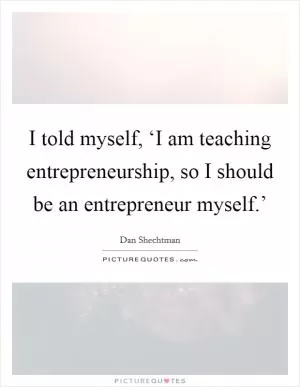 I told myself, ‘I am teaching entrepreneurship, so I should be an entrepreneur myself.’ Picture Quote #1