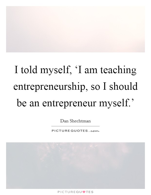 I told myself, ‘I am teaching entrepreneurship, so I should be an entrepreneur myself.' Picture Quote #1