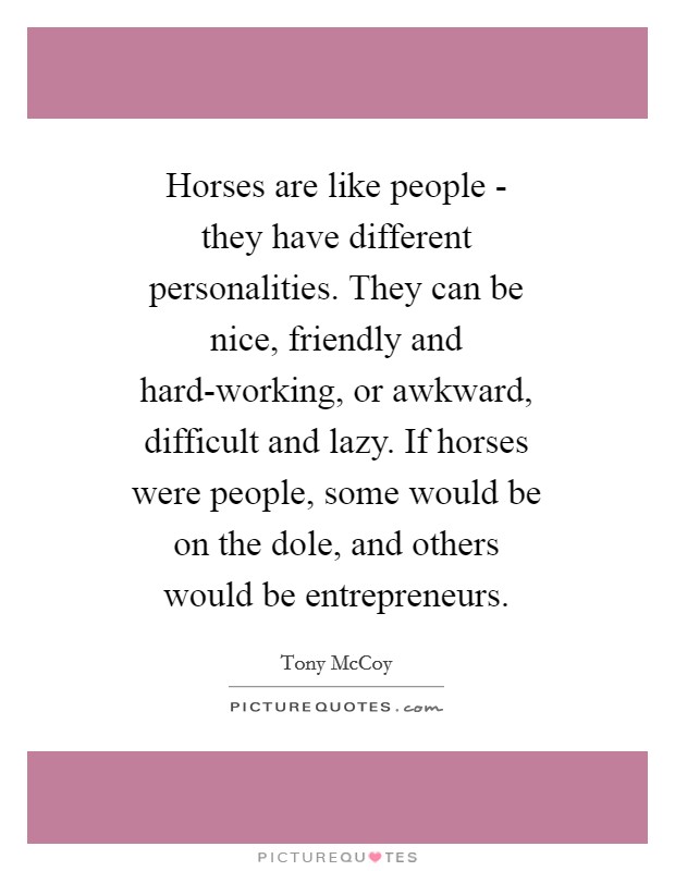 Horses are like people - they have different personalities. They can be nice, friendly and hard-working, or awkward, difficult and lazy. If horses were people, some would be on the dole, and others would be entrepreneurs. Picture Quote #1