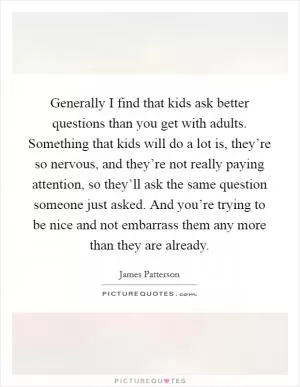 Generally I find that kids ask better questions than you get with adults. Something that kids will do a lot is, they’re so nervous, and they’re not really paying attention, so they’ll ask the same question someone just asked. And you’re trying to be nice and not embarrass them any more than they are already Picture Quote #1