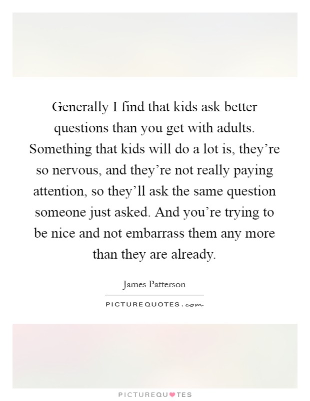 Generally I find that kids ask better questions than you get with adults. Something that kids will do a lot is, they're so nervous, and they're not really paying attention, so they'll ask the same question someone just asked. And you're trying to be nice and not embarrass them any more than they are already. Picture Quote #1