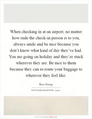 When checking in at an airport, no matter how rude the check-in person is to you, always smile and be nice because you don’t know what kind of day they’ve had. You are going on holiday and they’re stuck wherever they are. Be nice to them because they can re-route your baggage to wherever they feel like Picture Quote #1