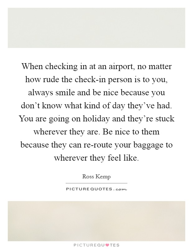When checking in at an airport, no matter how rude the check-in person is to you, always smile and be nice because you don't know what kind of day they've had. You are going on holiday and they're stuck wherever they are. Be nice to them because they can re-route your baggage to wherever they feel like. Picture Quote #1
