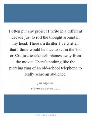 I often put any project I write in a different decade just to roll the thought around in my head. There’s a thriller I’ve written that I think would be nice to set in the  70s or  80s, just to take cell phones away from the movie. There’s nothing like the piercing ring of an old-school telephone to really scare an audience Picture Quote #1