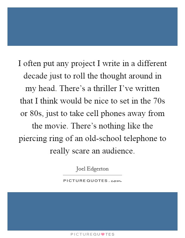 I often put any project I write in a different decade just to roll the thought around in my head. There's a thriller I've written that I think would be nice to set in the  70s or  80s, just to take cell phones away from the movie. There's nothing like the piercing ring of an old-school telephone to really scare an audience. Picture Quote #1