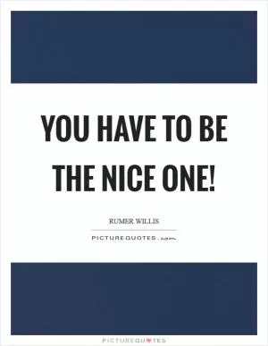 You have to be the nice one! Picture Quote #1