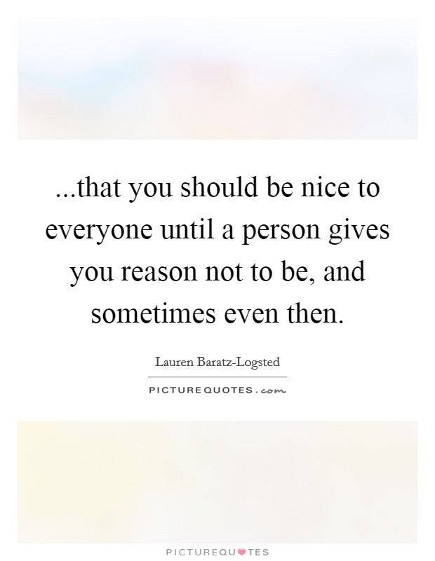 ...that you should be nice to everyone until a person gives you reason not to be, and sometimes even then. Picture Quote #1