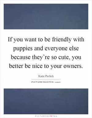 If you want to be friendly with puppies and everyone else because they’re so cute, you better be nice to your owners Picture Quote #1