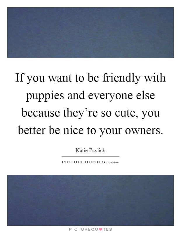 If you want to be friendly with puppies and everyone else because they're so cute, you better be nice to your owners. Picture Quote #1