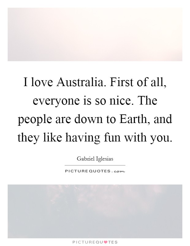 I love Australia. First of all, everyone is so nice. The people are down to Earth, and they like having fun with you. Picture Quote #1