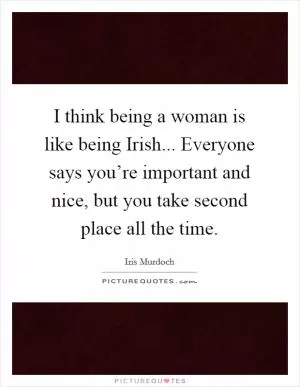 I think being a woman is like being Irish... Everyone says you’re important and nice, but you take second place all the time Picture Quote #1