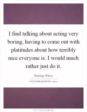 I find talking about acting very boring, having to come out with platitudes about how terribly nice everyone is. I would much rather just do it Picture Quote #1