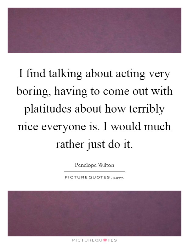 I find talking about acting very boring, having to come out with platitudes about how terribly nice everyone is. I would much rather just do it. Picture Quote #1