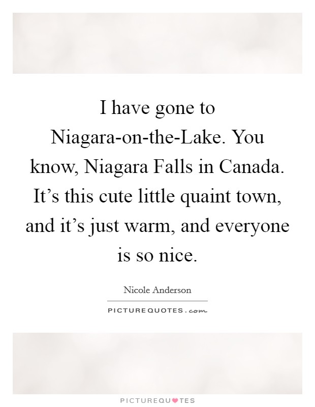 I have gone to Niagara-on-the-Lake. You know, Niagara Falls in Canada. It's this cute little quaint town, and it's just warm, and everyone is so nice. Picture Quote #1