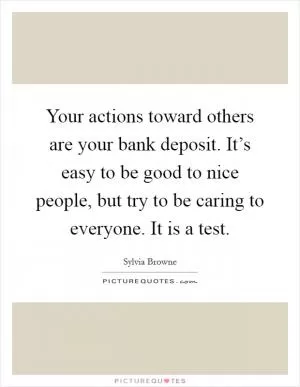Your actions toward others are your bank deposit. It’s easy to be good to nice people, but try to be caring to everyone. It is a test Picture Quote #1