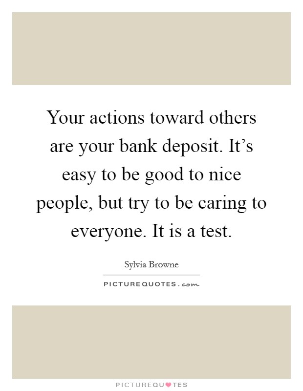 Your actions toward others are your bank deposit. It's easy to be good to nice people, but try to be caring to everyone. It is a test. Picture Quote #1