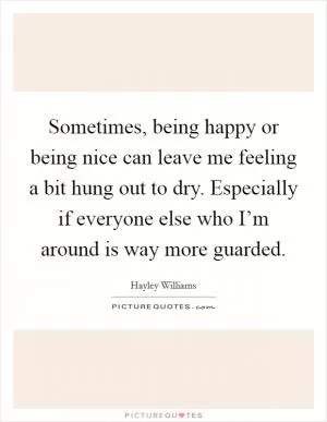 Sometimes, being happy or being nice can leave me feeling a bit hung out to dry. Especially if everyone else who I’m around is way more guarded Picture Quote #1