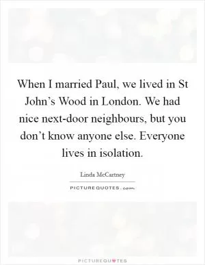 When I married Paul, we lived in St John’s Wood in London. We had nice next-door neighbours, but you don’t know anyone else. Everyone lives in isolation Picture Quote #1