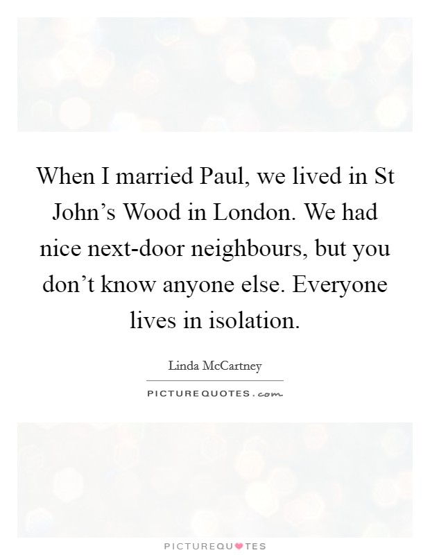 When I married Paul, we lived in St John's Wood in London. We had nice next-door neighbours, but you don't know anyone else. Everyone lives in isolation. Picture Quote #1