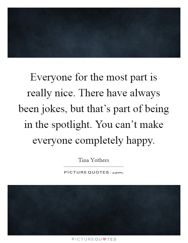 Everyone for the most part is really nice. There have always been jokes, but that's part of being in the spotlight. You can't make everyone completely happy. Picture Quote #1