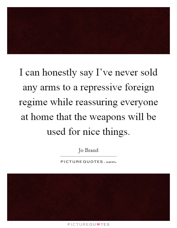 I can honestly say I've never sold any arms to a repressive foreign regime while reassuring everyone at home that the weapons will be used for nice things. Picture Quote #1