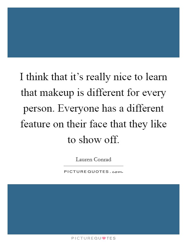 I think that it's really nice to learn that makeup is different for every person. Everyone has a different feature on their face that they like to show off. Picture Quote #1
