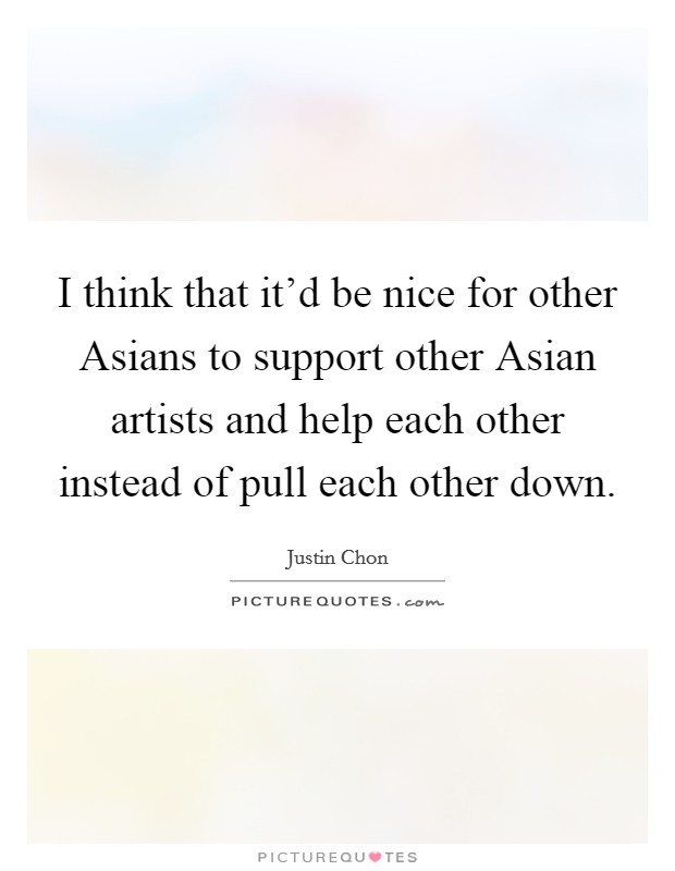 I think that it'd be nice for other Asians to support other Asian artists and help each other instead of pull each other down. Picture Quote #1
