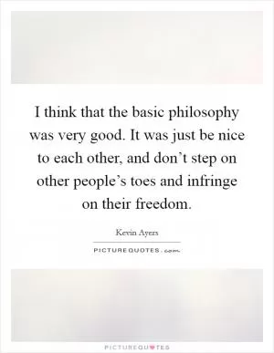 I think that the basic philosophy was very good. It was just be nice to each other, and don’t step on other people’s toes and infringe on their freedom Picture Quote #1