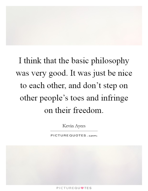 I think that the basic philosophy was very good. It was just be nice to each other, and don't step on other people's toes and infringe on their freedom. Picture Quote #1