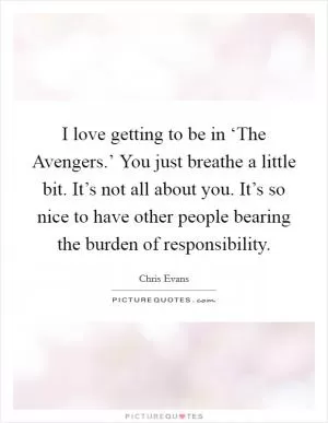 I love getting to be in ‘The Avengers.’ You just breathe a little bit. It’s not all about you. It’s so nice to have other people bearing the burden of responsibility Picture Quote #1