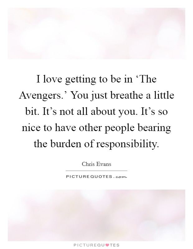 I love getting to be in ‘The Avengers.' You just breathe a little bit. It's not all about you. It's so nice to have other people bearing the burden of responsibility. Picture Quote #1
