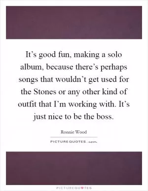 It’s good fun, making a solo album, because there’s perhaps songs that wouldn’t get used for the Stones or any other kind of outfit that I’m working with. It’s just nice to be the boss Picture Quote #1