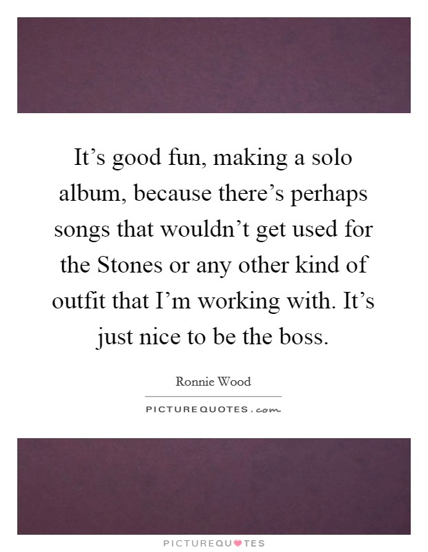 It's good fun, making a solo album, because there's perhaps songs that wouldn't get used for the Stones or any other kind of outfit that I'm working with. It's just nice to be the boss. Picture Quote #1