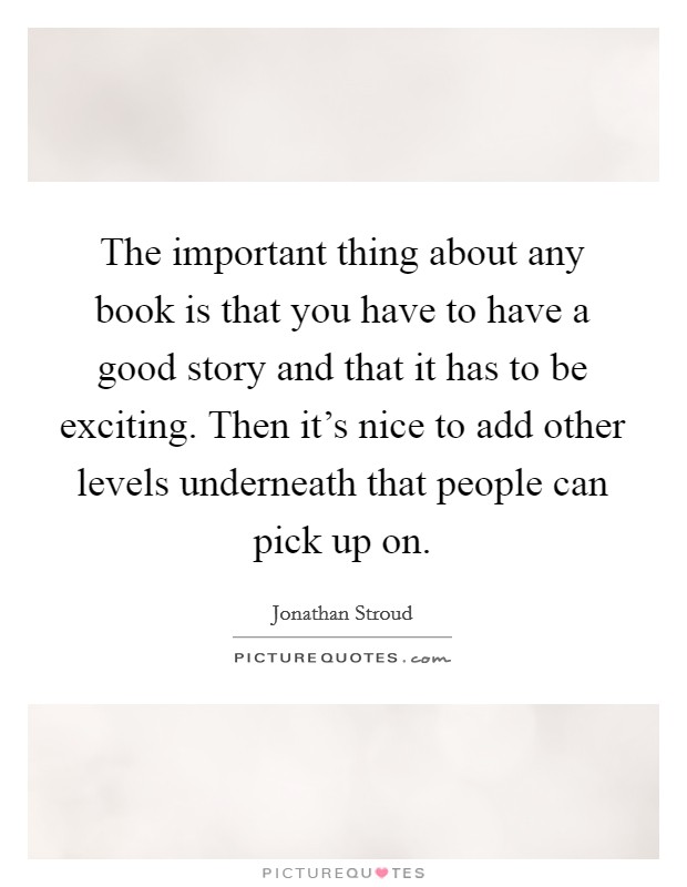 The important thing about any book is that you have to have a good story and that it has to be exciting. Then it's nice to add other levels underneath that people can pick up on. Picture Quote #1