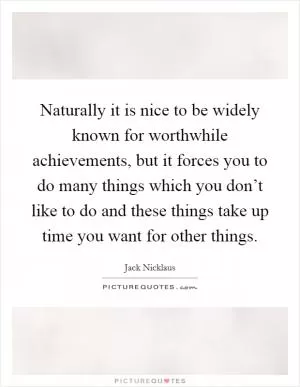 Naturally it is nice to be widely known for worthwhile achievements, but it forces you to do many things which you don’t like to do and these things take up time you want for other things Picture Quote #1