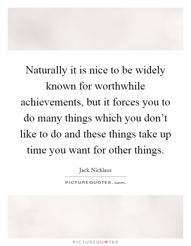 Naturally it is nice to be widely known for worthwhile achievements, but it forces you to do many things which you don't like to do and these things take up time you want for other things. Picture Quote #1