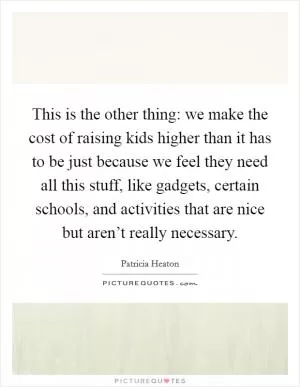 This is the other thing: we make the cost of raising kids higher than it has to be just because we feel they need all this stuff, like gadgets, certain schools, and activities that are nice but aren’t really necessary Picture Quote #1