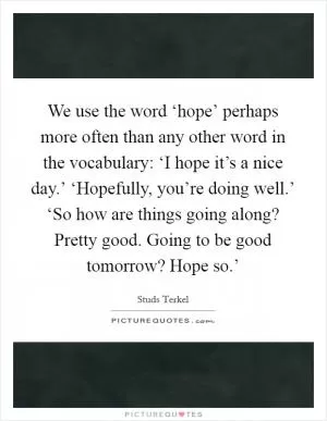 We use the word ‘hope’ perhaps more often than any other word in the vocabulary: ‘I hope it’s a nice day.’ ‘Hopefully, you’re doing well.’ ‘So how are things going along? Pretty good. Going to be good tomorrow? Hope so.’ Picture Quote #1