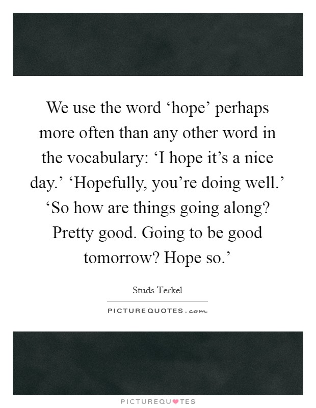 We use the word ‘hope' perhaps more often than any other word in the vocabulary: ‘I hope it's a nice day.' ‘Hopefully, you're doing well.' ‘So how are things going along? Pretty good. Going to be good tomorrow? Hope so.' Picture Quote #1