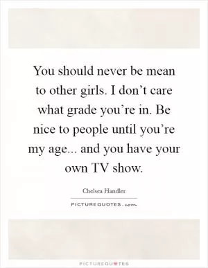 You should never be mean to other girls. I don’t care what grade you’re in. Be nice to people until you’re my age... and you have your own TV show Picture Quote #1