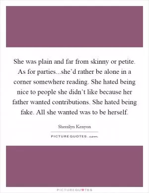 She was plain and far from skinny or petite. As for parties...she’d rather be alone in a corner somewhere reading. She hated being nice to people she didn’t like because her father wanted contributions. She hated being fake. All she wanted was to be herself Picture Quote #1