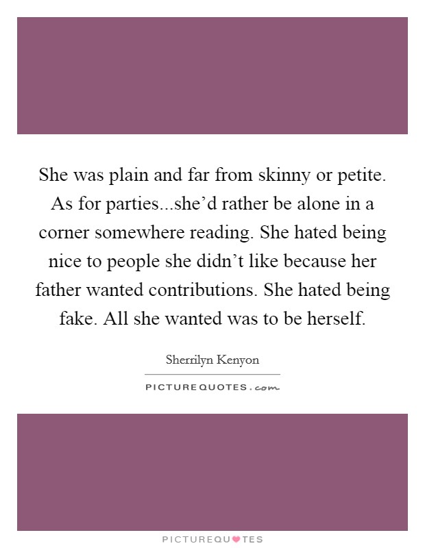 She was plain and far from skinny or petite. As for parties...she'd rather be alone in a corner somewhere reading. She hated being nice to people she didn't like because her father wanted contributions. She hated being fake. All she wanted was to be herself. Picture Quote #1