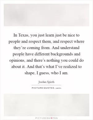 In Texas, you just learn just be nice to people and respect them, and respect where they’re coming from. And understand people have different backgrounds and opinions, and there’s nothing you could do about it. And that’s what I’ve realized to shape, I guess, who I am Picture Quote #1