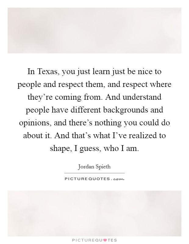 In Texas, you just learn just be nice to people and respect them, and respect where they're coming from. And understand people have different backgrounds and opinions, and there's nothing you could do about it. And that's what I've realized to shape, I guess, who I am. Picture Quote #1