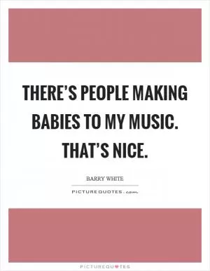 There’s people making babies to my music. That’s nice Picture Quote #1