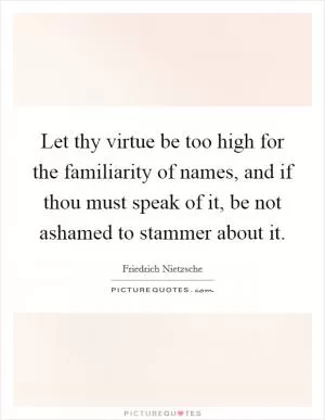 Let thy virtue be too high for the familiarity of names, and if thou must speak of it, be not ashamed to stammer about it Picture Quote #1