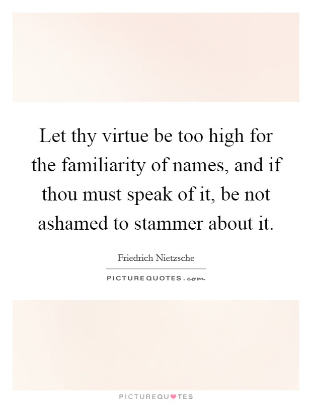 Let thy virtue be too high for the familiarity of names, and if thou must speak of it, be not ashamed to stammer about it. Picture Quote #1