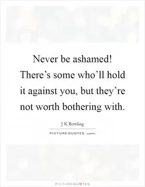 Never be ashamed! There’s some who’ll hold it against you, but they’re not worth bothering with Picture Quote #1